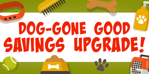 Dog-Gone Good Savings Upgrade! 25% Off | Free Shipping over $69 | 30% Off Orders over $79*